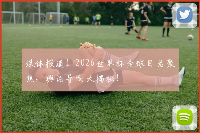 媒体报道！2026世界杯全球目光聚焦，舆论导向大揭秘！