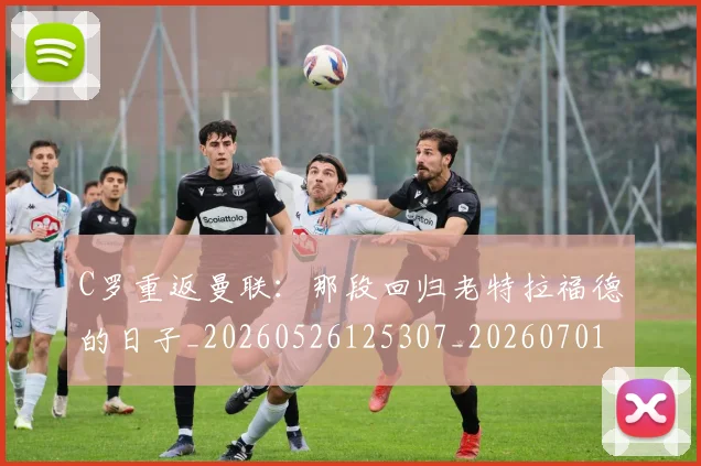 C罗重返曼联：那段回归老特拉福德的日子_20260526125307_20260701214125