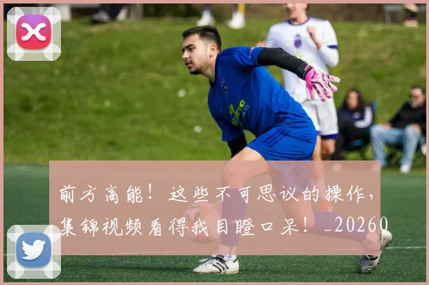 前方高能！这些不可思议的操作，集锦视频看得我目瞪口呆！_20260703220546