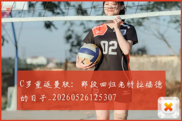 C罗重返曼联：那段回归老特拉福德的日子_20260526125307