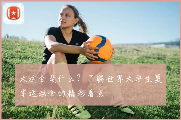 大运会是什么？了解世界大学生夏季运动会的精彩看点
