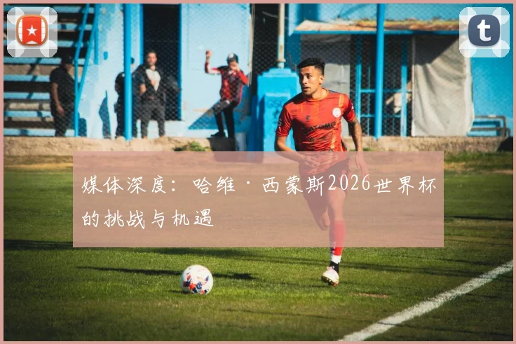 媒体深度：哈维·西蒙斯2026世界杯的挑战与机遇