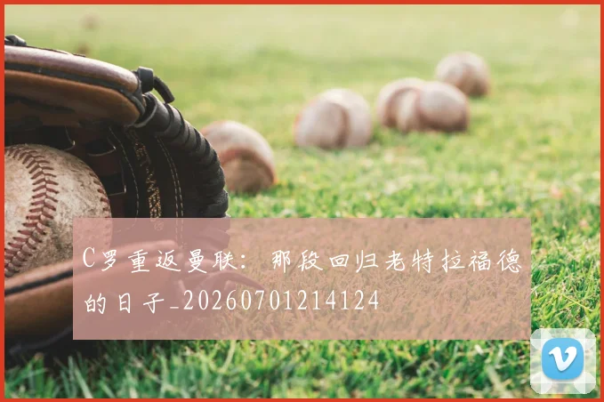 C罗重返曼联：那段回归老特拉福德的日子_20260701214124