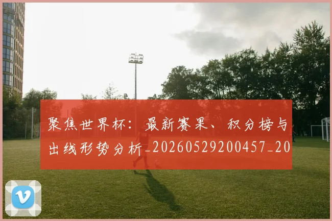 聚焦世界杯：最新赛果、积分榜与出线形势分析_20260529200457_20260710004202