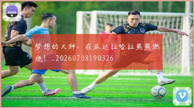 梦想的火种,在瓜达拉哈拉熊熊燃烧!_20260708190326